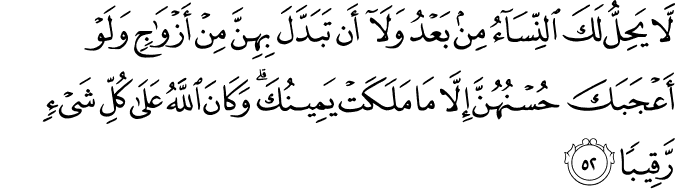 لَّا يَحِلُّ لَكَ النِّسَاءُ مِن بَعْدُ وَلَا أَن تَبَدَّلَ بِهِنَّ مِنْ أَزْوَاجٍ وَلَوْ أَعْجَبَكَ حُسْنُهُنَّ إِلَّا مَا مَلَكَتْ يَمِينُكَ ۗ وَكَانَ اللَّهُ عَلَىٰ كُلِّ شَيْءٍ رَّقِيبًا
