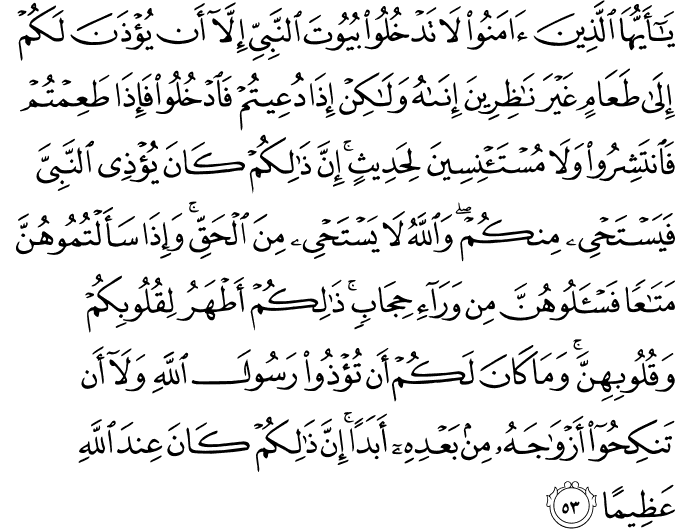 يَا أَيُّهَا الَّذِينَ آمَنُوا لَا تَدْخُلُوا بُيُوتَ النَّبِيِّ إِلَّا أَن يُؤْذَنَ لَكُمْ إِلَىٰ طَعَامٍ غَيْرَ نَاظِرِينَ إِنَاهُ وَلَـٰكِنْ إِذَا دُعِيتُمْ فَادْخُلُوا فَإِذَا طَعِمْتُمْ فَانتَشِرُوا وَلَا مُسْتَأْنِسِينَ لِحَدِيثٍ ۚ إِنَّ ذَٰلِكُمْ كَانَ يُؤْذِي النَّبِيَّ فَيَسْتَحْيِي مِنكُمْ ۖ وَاللَّهُ لَا يَسْتَحْيِي مِنَ الْحَقِّ ۚ وَإِذَا سَأَلْتُمُوهُنَّ مَتَاعًا فَاسْأَلُوهُنَّ مِن وَرَاءِ حِجَابٍ ۚ ذَٰلِكُمْ أَطْهَرُ لِقُلُوبِكُمْ وَقُلُوبِهِنَّ ۚ وَمَا كَانَ لَكُمْ أَن تُؤْذُوا رَسُولَ اللَّهِ وَلَا أَن تَنكِحُوا أَزْوَاجَهُ مِن بَعْدِهِ أَبَدًا ۚ إِنَّ ذَٰلِكُمْ كَانَ عِندَ اللَّهِ عَظِيمًا