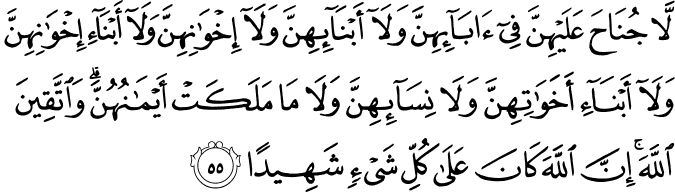 لَّا جُنَاحَ عَلَيْهِنَّ فِي آبَائِهِنَّ وَلَا أَبْنَائِهِنَّ وَلَا إِخْوَانِهِنَّ وَلَا أَبْنَاءِ إِخْوَانِهِنَّ وَلَا أَبْنَاءِ أَخَوَاتِهِنَّ وَلَا نِسَائِهِنَّ وَلَا مَا مَلَكَتْ أَيْمَانُهُنَّ ۗ وَاتَّقِينَ اللَّهَ ۚ إِنَّ اللَّهَ كَانَ عَلَىٰ كُلِّ شَيْءٍ شَهِيدًا