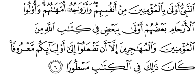 النَّبِيُّ أَوْلَىٰ بِالْمُؤْمِنِينَ مِنْ أَنفُسِهِمْ ۖ وَأَزْوَاجُهُ أُمَّهَاتُهُمْ ۗ وَأُولُو الْأَرْحَامِ بَعْضُهُمْ أَوْلَىٰ بِبَعْضٍ فِي كِتَابِ اللَّهِ مِنَ الْمُؤْمِنِينَ وَالْمُهَاجِرِينَ إِلَّا أَن تَفْعَلُوا إِلَىٰ أَوْلِيَائِكُم مَّعْرُوفًا ۚ كَانَ ذَٰلِكَ فِي الْكِتَابِ مَسْطُورًا