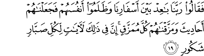 فَقَالُوا رَبَّنَا بَاعِدْ بَيْنَ أَسْفَارِنَا وَظَلَمُوا أَنفُسَهُمْ فَجَعَلْنَاهُمْ أَحَادِيثَ وَمَزَّقْنَاهُمْ كُلَّ مُمَزَّقٍ ۚ إِنَّ فِي ذَٰلِكَ لَآيَاتٍ لِّكُلِّ صَبَّارٍ شَكُورٍ
