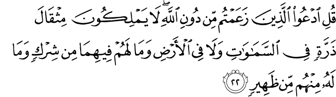 قُلِ ادْعُوا الَّذِينَ زَعَمْتُم مِّن دُونِ اللَّهِ ۖ لَا يَمْلِكُونَ مِثْقَالَ ذَرَّةٍ فِي السَّمَاوَاتِ وَلَا فِي الْأَرْضِ وَمَا لَهُمْ فِيهِمَا مِن شِرْكٍ وَمَا لَهُ مِنْهُم مِّن ظَهِيرٍ