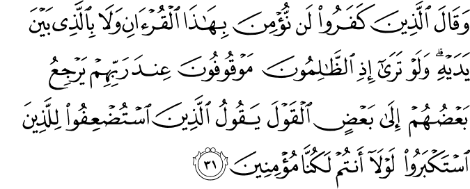 وَقَالَ الَّذِينَ كَفَرُوا لَن نُّؤْمِنَ بِهَـٰذَا الْقُرْآنِ وَلَا بِالَّذِي بَيْنَ يَدَيْهِ ۗ وَلَوْ تَرَىٰ إِذِ الظَّالِمُونَ مَوْقُوفُونَ عِندَ رَبِّهِمْ يَرْجِعُ بَعْضُهُمْ إِلَىٰ بَعْضٍ الْقَوْلَ يَقُولُ الَّذِينَ اسْتُضْعِفُوا لِلَّذِينَ اسْتَكْبَرُوا لَوْلَا أَنتُمْ لَكُنَّا مُؤْمِنِينَ