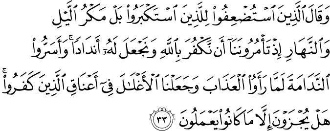 وَقَالَ الَّذِينَ اسْتُضْعِفُوا لِلَّذِينَ اسْتَكْبَرُوا بَلْ مَكْرُ اللَّيْلِ وَالنَّهَارِ إِذْ تَأْمُرُونَنَا أَن نَّكْفُرَ بِاللَّهِ وَنَجْعَلَ لَهُ أَندَادًا ۚ وَأَسَرُّوا النَّدَامَةَ لَمَّا رَأَوُا الْعَذَابَ وَجَعَلْنَا الْأَغْلَالَ فِي أَعْنَاقِ الَّذِينَ كَفَرُوا ۚ هَلْ يُجْزَوْنَ إِلَّا مَا كَانُوا يَعْمَلُونَ
