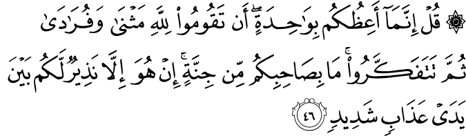 قُلْ إِنَّمَا أَعِظُكُم بِوَاحِدَةٍ ۖ أَن تَقُومُوا لِلَّهِ مَثْنَىٰ وَفُرَادَىٰ ثُمَّ تَتَفَكَّرُوا ۚ مَا بِصَاحِبِكُم مِّن جِنَّةٍ ۚ إِنْ هُوَ إِلَّا نَذِيرٌ لَّكُم بَيْنَ يَدَيْ عَذَابٍ شَدِيدٍ