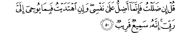 قُلْ إِن ضَلَلْتُ فَإِنَّمَا أَضِلُّ عَلَىٰ نَفْسِي ۖ وَإِنِ اهْتَدَيْتُ فَبِمَا يُوحِي إِلَيَّ رَبِّي ۚ إِنَّهُ سَمِيعٌ قَرِيبٌ