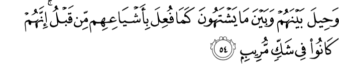 وَحِيلَ بَيْنَهُمْ وَبَيْنَ مَا يَشْتَهُونَ كَمَا فُعِلَ بِأَشْيَاعِهِم مِّن قَبْلُ ۚ إِنَّهُمْ كَانُوا فِي شَكٍّ مُّرِيبٍ