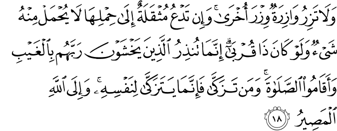 وَلَا تَزِرُ وَازِرَةٌ وِزْرَ أُخْرَىٰ ۚ وَإِن تَدْعُ مُثْقَلَةٌ إِلَىٰ حِمْلِهَا لَا يُحْمَلْ مِنْهُ شَيْءٌ وَلَوْ كَانَ ذَا قُرْبَىٰ ۗ إِنَّمَا تُنذِرُ الَّذِينَ يَخْشَوْنَ رَبَّهُم بِالْغَيْبِ وَأَقَامُوا الصَّلَاةَ ۚ وَمَن تَزَكَّىٰ فَإِنَّمَا يَتَزَكَّىٰ لِنَفْسِهِ ۚ وَإِلَى اللَّهِ الْمَصِيرُ