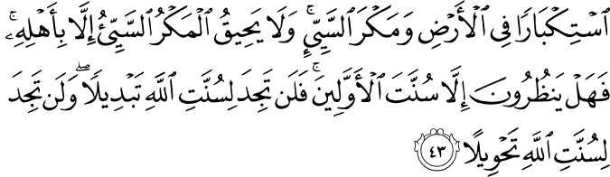 اسْتِكْبَارًا فِي الْأَرْضِ وَمَكْرَ السَّيِّئِ ۚ وَلَا يَحِيقُ الْمَكْرُ السَّيِّئُ إِلَّا بِأَهْلِهِ ۚ فَهَلْ يَنظُرُونَ إِلَّا سُنَّتَ الْأَوَّلِينَ ۚ فَلَن تَجِدَ لِسُنَّتِ اللَّهِ تَبْدِيلًا ۖ وَلَن تَجِدَ لِسُنَّتِ اللَّهِ تَحْوِيلًا