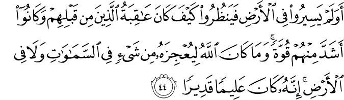 أَوَلَمْ يَسِيرُوا فِي الْأَرْضِ فَيَنظُرُوا كَيْفَ كَانَ عَاقِبَةُ الَّذِينَ مِن قَبْلِهِمْ وَكَانُوا أَشَدَّ مِنْهُمْ قُوَّةً ۚ وَمَا كَانَ اللَّهُ لِيُعْجِزَهُ مِن شَيْءٍ فِي السَّمَاوَاتِ وَلَا فِي الْأَرْضِ ۚ إِنَّهُ كَانَ عَلِيمًا قَدِيرًا