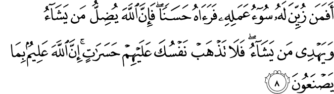 أَفَمَن زُيِّنَ لَهُ سُوءُ عَمَلِهِ فَرَآهُ حَسَنًا ۖ فَإِنَّ اللَّهَ يُضِلُّ مَن يَشَاءُ وَيَهْدِي مَن يَشَاءُ ۖ فَلَا تَذْهَبْ نَفْسُكَ عَلَيْهِمْ حَسَرَاتٍ ۚ إِنَّ اللَّهَ عَلِيمٌ بِمَا يَصْنَعُونَ
