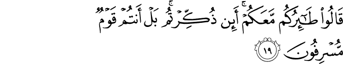 قَالُوا طَائِرُكُم مَّعَكُمْ ۚ أَئِن ذُكِّرْتُم ۚ بَلْ أَنتُمْ قَوْمٌ مُّسْرِفُونَ قَالُوا طَائِرُكُم مَّعَكُمْ ۚ أَئِن ذُكِّرْتُم ۚ بَلْ أَنتُمْ قَوْمٌ مُّسْرِفُونَ