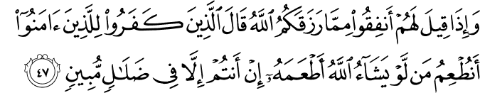 وَإِذَا قِيلَ لَهُمْ أَنفِقُوا مِمَّا رَزَقَكُمُ اللَّهُ قَالَ الَّذِينَ كَفَرُوا لِلَّذِينَ آمَنُوا أَنُطْعِمُ مَن لَّوْ يَشَاءُ اللَّهُ أَطْعَمَهُ إِنْ أَنتُمْ إِلَّا فِي ضَلَالٍ مُّبِينٍ وَإِذَا قِيلَ لَهُمْ أَنفِقُوا مِمَّا رَزَقَكُمُ اللَّهُ قَالَ الَّذِينَ كَفَرُوا لِلَّذِينَ آمَنُوا أَنُطْعِمُ مَن لَّوْ يَشَاءُ اللَّهُ أَطْعَمَهُ إِنْ أَنتُمْ إِلَّا فِي ضَلَالٍ مُّبِينٍ