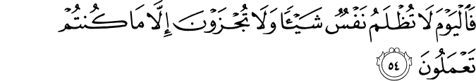 فَالْيَوْمَ لَا تُظْلَمُ نَفْسٌ شَيْئًا وَلَا تُجْزَوْنَ إِلَّا مَا كُنتُمْ تَعْمَلُونَ فَالْيَوْمَ لَا تُظْلَمُ نَفْسٌ شَيْئًا وَلَا تُجْزَوْنَ إِلَّا مَا كُنتُمْ تَعْمَلُونَ