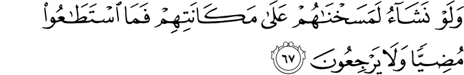 وَلَوْ نَشَاءُ لَمَسَخْنَاهُمْ عَلَىٰ مَكَانَتِهِمْ فَمَا اسْتَطَاعُوا مُضِيًّا وَلَا يَرْجِعُونَ وَلَوْ نَشَاءُ لَمَسَخْنَاهُمْ عَلَىٰ مَكَانَتِهِمْ فَمَا اسْتَطَاعُوا مُضِيًّا وَلَا يَرْجِعُونَ