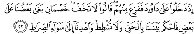إِذْ دَخَلُوا عَلَىٰ دَاوُودَ فَفَزِعَ مِنْهُمْ ۖ قَالُوا لَا تَخَفْ ۖ خَصْمَانِ بَغَىٰ بَعْضُنَا عَلَىٰ بَعْضٍ فَاحْكُم بَيْنَنَا بِالْحَقِّ وَلَا تُشْطِطْ وَاهْدِنَا إِلَىٰ سَوَاءِ الصِّرَاطِ