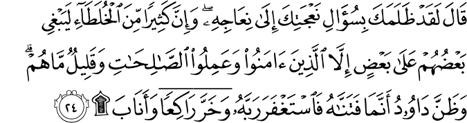 قَالَ لَقَدْ ظَلَمَكَ بِسُؤَالِ نَعْجَتِكَ إِلَىٰ نِعَاجِهِ ۖ وَإِنَّ كَثِيرًا مِّنَ الْخُلَطَاءِ لَيَبْغِي بَعْضُهُمْ عَلَىٰ بَعْضٍ إِلَّا الَّذِينَ آمَنُوا وَعَمِلُوا الصَّالِحَاتِ وَقَلِيلٌ مَّا هُمْ ۗ وَظَنَّ دَاوُودُ أَنَّمَا فَتَنَّاهُ فَاسْتَغْفَرَ رَبَّهُ وَخَرَّ رَاكِعًا وَأَنَابَ ۩