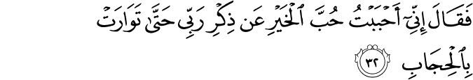 فَقَالَ إِنِّي أَحْبَبْتُ حُبَّ الْخَيْرِ عَن ذِكْرِ رَبِّي حَتَّىٰ تَوَارَتْ بِالْحِجَابِ