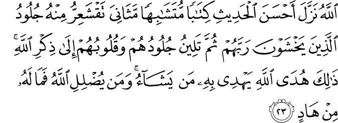 اللَّهُ نَزَّلَ أَحْسَنَ الْحَدِيثِ كِتَابًا مُّتَشَابِهًا مَّثَانِيَ تَقْشَعِرُّ مِنْهُ جُلُودُ الَّذِينَ يَخْشَوْنَ رَبَّهُمْ ثُمَّ تَلِينُ جُلُودُهُمْ وَقُلُوبُهُمْ إِلَىٰ ذِكْرِ اللَّهِ ۚ ذَٰلِكَ هُدَى اللَّهِ يَهْدِي بِهِ مَن يَشَاءُ ۚ وَمَن يُضْلِلِ اللَّهُ فَمَا لَهُ مِنْ هَادٍ