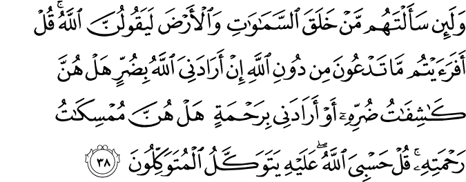 وَلَئِن سَأَلْتَهُم مَّنْ خَلَقَ السَّمَاوَاتِ وَالْأَرْضَ لَيَقُولُنَّ اللَّهُ ۚ قُلْ أَفَرَأَيْتُم مَّا تَدْعُونَ مِن دُونِ اللَّهِ إِنْ أَرَادَنِيَ اللَّهُ بِضُرٍّ هَلْ هُنَّ كَاشِفَاتُ ضُرِّهِ أَوْ أَرَادَنِي بِرَحْمَةٍ هَلْ هُنَّ مُمْسِكَاتُ رَحْمَتِهِ ۚ قُلْ حَسْبِيَ اللَّهُ ۖ عَلَيْهِ يَتَوَكَّلُ الْمُتَوَكِّلُونَ