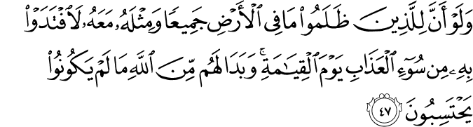 وَلَوْ أَنَّ لِلَّذِينَ ظَلَمُوا مَا فِي الْأَرْضِ جَمِيعًا وَمِثْلَهُ مَعَهُ لَافْتَدَوْا بِهِ مِن سُوءِ الْعَذَابِ يَوْمَ الْقِيَامَةِ ۚ وَبَدَا لَهُم مِّنَ اللَّهِ مَا لَمْ يَكُونُوا يَحْتَسِبُونَ