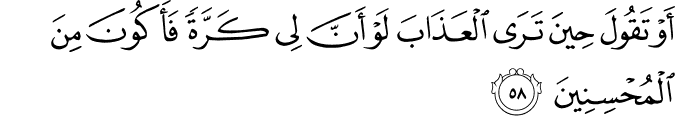 أَوْ تَقُولَ حِينَ تَرَى الْعَذَابَ لَوْ أَنَّ لِي كَرَّةً فَأَكُونَ مِنَ الْمُحْسِنِينَ