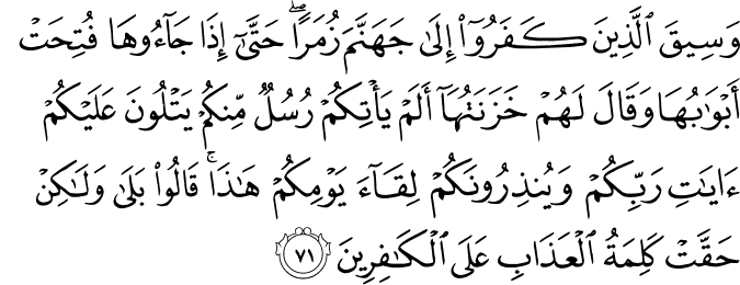 وَسِيقَ الَّذِينَ كَفَرُوا إِلَىٰ جَهَنَّمَ زُمَرًا ۖ حَتَّىٰ إِذَا جَاءُوهَا فُتِحَتْ أَبْوَابُهَا وَقَالَ لَهُمْ خَزَنَتُهَا أَلَمْ يَأْتِكُمْ رُسُلٌ مِّنكُمْ يَتْلُونَ عَلَيْكُمْ آيَاتِ رَبِّكُمْ وَيُنذِرُونَكُمْ لِقَاءَ يَوْمِكُمْ هَـٰذَا ۚ قَالُوا بَلَىٰ وَلَـٰكِنْ حَقَّتْ كَلِمَةُ الْعَذَابِ عَلَى الْكَافِرِينَ
