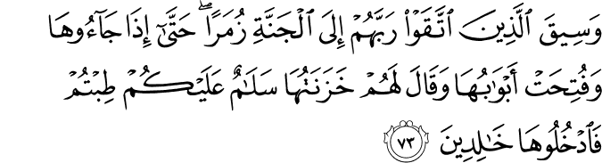 وَسِيقَ الَّذِينَ اتَّقَوْا رَبَّهُمْ إِلَى الْجَنَّةِ زُمَرًا ۖ حَتَّىٰ إِذَا جَاءُوهَا وَفُتِحَتْ أَبْوَابُهَا وَقَالَ لَهُمْ خَزَنَتُهَا سَلَامٌ عَلَيْكُمْ طِبْتُمْ فَادْخُلُوهَا خَالِدِينَ