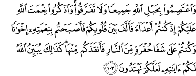 وَاعْتَصِمُوا بِحَبْلِ اللَّهِ جَمِيعًا وَلَا تَفَرَّقُوا ۚ وَاذْكُرُوا نِعْمَتَ اللَّهِ عَلَيْكُمْ إِذْ كُنتُمْ أَعْدَاءً فَأَلَّفَ بَيْنَ قُلُوبِكُمْ فَأَصْبَحْتُم بِنِعْمَتِهِ إِخْوَانًا وَكُنتُمْ عَلَىٰ شَفَا حُفْرَةٍ مِّنَ النَّارِ فَأَنقَذَكُم مِّنْهَا ۗ كَذَٰلِكَ يُبَيِّنُ اللَّهُ لَكُمْ آيَاتِهِ لَعَلَّكُمْ تَهْتَدُونَ