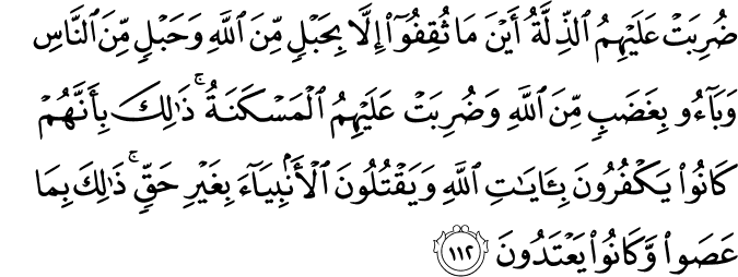 ضُرِبَتْ عَلَيْهِمُ الذِّلَّةُ أَيْنَ مَا ثُقِفُوا إِلَّا بِحَبْلٍ مِّنَ اللَّهِ وَحَبْلٍ مِّنَ النَّاسِ وَبَاءُوا بِغَضَبٍ مِّنَ اللَّهِ وَضُرِبَتْ عَلَيْهِمُ الْمَسْكَنَةُ ۚ ذَٰلِكَ بِأَنَّهُمْ كَانُوا يَكْفُرُونَ بِآيَاتِ اللَّهِ وَيَقْتُلُونَ الْأَنبِيَاءَ بِغَيْرِ حَقٍّ ۚ ذَٰلِكَ بِمَا عَصَوا وَّكَانُوا يَعْتَدُونَ