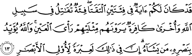 قَدْ كَانَ لَكُمْ آيَةٌ فِي فِئَتَيْنِ الْتَقَتَا ۖ فِئَةٌ تُقَاتِلُ فِي سَبِيلِ اللَّهِ وَأُخْرَىٰ كَافِرَةٌ يَرَوْنَهُم مِّثْلَيْهِمْ رَأْيَ الْعَيْنِ ۚ وَاللَّهُ يُؤَيِّدُ بِنَصْرِهِ مَن يَشَاءُ ۗ إِنَّ فِي ذَٰلِكَ لَعِبْرَةً لِّأُولِي الْأَبْصَارِ