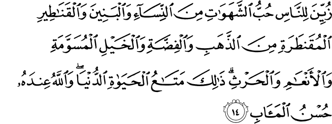 زُيِّنَ لِلنَّاسِ حُبُّ الشَّهَوَاتِ مِنَ النِّسَاءِ وَالْبَنِينَ وَالْقَنَاطِيرِ الْمُقَنطَرَةِ مِنَ الذَّهَبِ وَالْفِضَّةِ وَالْخَيْلِ الْمُسَوَّمَةِ وَالْأَنْعَامِ وَالْحَرْثِ ۗ ذَٰلِكَ مَتَاعُ الْحَيَاةِ الدُّنْيَا ۖ وَاللَّهُ عِندَهُ حُسْنُ الْمَآبِ