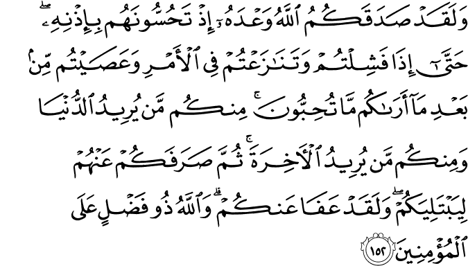 وَلَقَدْ صَدَقَكُمُ اللَّهُ وَعْدَهُ إِذْ تَحُسُّونَهُم بِإِذْنِهِ ۖ حَتَّىٰ إِذَا فَشِلْتُمْ وَتَنَازَعْتُمْ فِي الْأَمْرِ وَعَصَيْتُم مِّن بَعْدِ مَا أَرَاكُم مَّا تُحِبُّونَ ۚ مِنكُم مَّن يُرِيدُ الدُّنْيَا وَمِنكُم مَّن يُرِيدُ الْآخِرَةَ ۚ ثُمَّ صَرَفَكُمْ عَنْهُمْ لِيَبْتَلِيَكُمْ ۖ وَلَقَدْ عَفَا عَنكُمْ ۗ وَاللَّهُ ذُو فَضْلٍ عَلَى الْمُؤْمِنِينَ