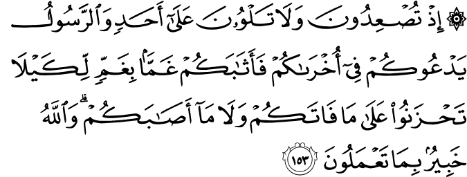 إِذْ تُصْعِدُونَ وَلَا تَلْوُونَ عَلَىٰ أَحَدٍ وَالرَّسُولُ يَدْعُوكُمْ فِي أُخْرَاكُمْ فَأَثَابَكُمْ غَمًّا بِغَمٍّ لِّكَيْلَا تَحْزَنُوا عَلَىٰ مَا فَاتَكُمْ وَلَا مَا أَصَابَكُمْ ۗ وَاللَّهُ خَبِيرٌ بِمَا تَعْمَلُونَ