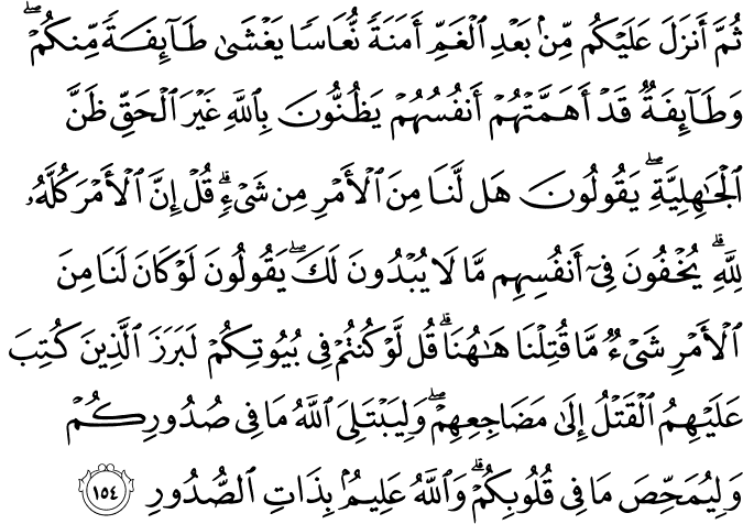 ثُمَّ أَنزَلَ عَلَيْكُم مِّن بَعْدِ الْغَمِّ أَمَنَةً نُّعَاسًا يَغْشَىٰ طَائِفَةً مِّنكُمْ ۖ وَطَائِفَةٌ قَدْ أَهَمَّتْهُمْ أَنفُسُهُمْ يَظُنُّونَ بِاللَّهِ غَيْرَ الْحَقِّ ظَنَّ الْجَاهِلِيَّةِ ۖ يَقُولُونَ هَل لَّنَا مِنَ الْأَمْرِ مِن شَيْءٍ ۗ قُلْ إِنَّ الْأَمْرَ كُلَّهُ لِلَّهِ ۗ يُخْفُونَ فِي أَنفُسِهِم مَّا لَا يُبْدُونَ لَكَ ۖ يَقُولُونَ لَوْ كَانَ لَنَا مِنَ الْأَمْرِ شَيْءٌ مَّا قُتِلْنَا هَاهُنَا ۗ قُل لَّوْ كُنتُمْ فِي بُيُوتِكُمْ لَبَرَزَ الَّذِينَ كُتِبَ عَلَيْهِمُ الْقَتْلُ إِلَىٰ مَضَاجِعِهِمْ ۖ وَلِيَبْتَلِيَ اللَّهُ مَا فِي صُدُورِكُمْ وَلِيُمَحِّصَ مَا فِي قُلُوبِكُمْ ۗ وَاللَّهُ عَلِيمٌ بِذَاتِ الصُّدُورِ