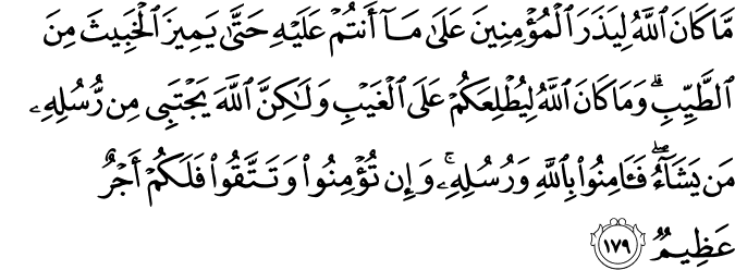 مَّا كَانَ اللَّهُ لِيَذَرَ الْمُؤْمِنِينَ عَلَىٰ مَا أَنتُمْ عَلَيْهِ حَتَّىٰ يَمِيزَ الْخَبِيثَ مِنَ الطَّيِّبِ ۗ وَمَا كَانَ اللَّهُ لِيُطْلِعَكُمْ عَلَى الْغَيْبِ وَلَـٰكِنَّ اللَّهَ يَجْتَبِي مِن رُّسُلِهِ مَن يَشَاءُ ۖ فَآمِنُوا بِاللَّهِ وَرُسُلِهِ ۚ وَإِن تُؤْمِنُوا وَتَتَّقُوا فَلَكُمْ أَجْرٌ عَظِيمٌ