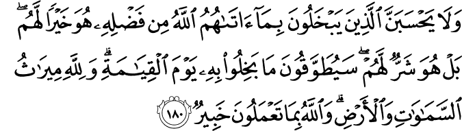 وَلَا يَحْسَبَنَّ الَّذِينَ يَبْخَلُونَ بِمَا آتَاهُمُ اللَّهُ مِن فَضْلِهِ هُوَ خَيْرًا لَّهُم ۖ بَلْ هُوَ شَرٌّ لَّهُمْ ۖ سَيُطَوَّقُونَ مَا بَخِلُوا بِهِ يَوْمَ الْقِيَامَةِ ۗ وَلِلَّهِ مِيرَاثُ السَّمَاوَاتِ وَالْأَرْضِ ۗ وَاللَّهُ بِمَا تَعْمَلُونَ خَبِيرٌ