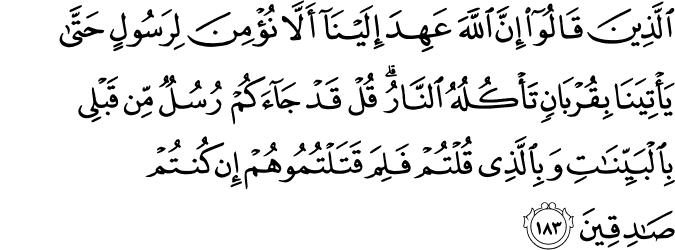 الَّذِينَ قَالُوا إِنَّ اللَّهَ عَهِدَ إِلَيْنَا أَلَّا نُؤْمِنَ لِرَسُولٍ حَتَّىٰ يَأْتِيَنَا بِقُرْبَانٍ تَأْكُلُهُ النَّارُ ۗ قُلْ قَدْ جَاءَكُمْ رُسُلٌ مِّن قَبْلِي بِالْبَيِّنَاتِ وَبِالَّذِي قُلْتُمْ فَلِمَ قَتَلْتُمُوهُمْ إِن كُنتُمْ صَادِقِينَ