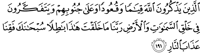 الَّذِينَ يَذْكُرُونَ اللَّهَ قِيَامًا وَقُعُودًا وَعَلَىٰ جُنُوبِهِمْ وَيَتَفَكَّرُونَ فِي خَلْقِ السَّمَاوَاتِ وَالْأَرْضِ رَبَّنَا مَا خَلَقْتَ هَـٰذَا بَاطِلًا سُبْحَانَكَ فَقِنَا عَذَابَ النَّارِ