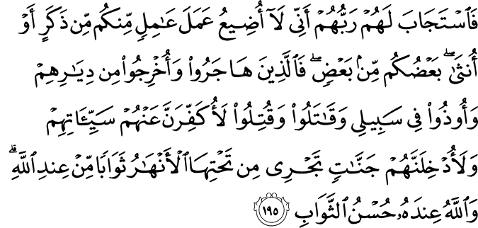 فَاسْتَجَابَ لَهُمْ رَبُّهُمْ أَنِّي لَا أُضِيعُ عَمَلَ عَامِلٍ مِّنكُم مِّن ذَكَرٍ أَوْ أُنثَىٰ ۖ بَعْضُكُم مِّن بَعْضٍ ۖ فَالَّذِينَ هَاجَرُوا وَأُخْرِجُوا مِن دِيَارِهِمْ وَأُوذُوا فِي سَبِيلِي وَقَاتَلُوا وَقُتِلُوا لَأُكَفِّرَنَّ عَنْهُمْ سَيِّئَاتِهِمْ وَلَأُدْخِلَنَّهُمْ جَنَّاتٍ تَجْرِي مِن تَحْتِهَا الْأَنْهَارُ ثَوَابًا مِّنْ عِندِ اللَّهِ ۗ وَاللَّهُ عِندَهُ حُسْنُ الثَّوَابِ