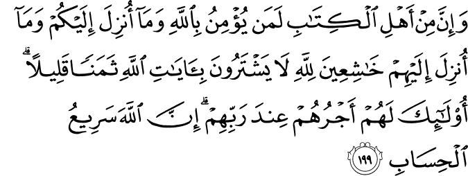 وَإِنَّ مِنْ أَهْلِ الْكِتَابِ لَمَن يُؤْمِنُ بِاللَّهِ وَمَا أُنزِلَ إِلَيْكُمْ وَمَا أُنزِلَ إِلَيْهِمْ خَاشِعِينَ لِلَّهِ لَا يَشْتَرُونَ بِآيَاتِ اللَّهِ ثَمَنًا قَلِيلًا ۗ أُولَـٰئِكَ لَهُمْ أَجْرُهُمْ عِندَ رَبِّهِمْ ۗ إِنَّ اللَّهَ سَرِيعُ الْحِسَابِ