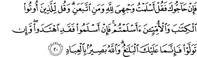 فَإِنْ حَاجُّوكَ فَقُلْ أَسْلَمْتُ وَجْهِيَ لِلَّهِ وَمَنِ اتَّبَعَنِ ۗ وَقُل لِّلَّذِينَ أُوتُوا الْكِتَابَ وَالْأُمِّيِّينَ أَأَسْلَمْتُمْ ۚ فَإِنْ أَسْلَمُوا فَقَدِ اهْتَدَوا ۖ وَّإِن تَوَلَّوْا فَإِنَّمَا عَلَيْكَ الْبَلَاغُ ۗ وَاللَّهُ بَصِيرٌ بِالْعِبَادِ