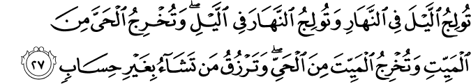 تُولِجُ اللَّيْلَ فِي النَّهَارِ وَتُولِجُ النَّهَارَ فِي اللَّيْلِ ۖ وَتُخْرِجُ الْحَيَّ مِنَ الْمَيِّتِ وَتُخْرِجُ الْمَيِّتَ مِنَ الْحَيِّ ۖ وَتَرْزُقُ مَن تَشَاءُ بِغَيْرِ حِسَابٍ