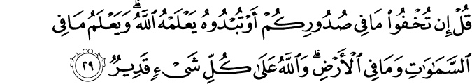 قُلْ إِن تُخْفُوا مَا فِي صُدُورِكُمْ أَوْ تُبْدُوهُ يَعْلَمْهُ اللَّهُ ۗ وَيَعْلَمُ مَا فِي السَّمَاوَاتِ وَمَا فِي الْأَرْضِ ۗ وَاللَّهُ عَلَىٰ كُلِّ شَيْءٍ قَدِيرٌ