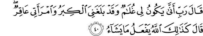 قَالَ رَبِّ أَنَّىٰ يَكُونُ لِي غُلَامٌ وَقَدْ بَلَغَنِيَ الْكِبَرُ وَامْرَأَتِي عَاقِرٌ ۖ قَالَ كَذَٰلِكَ اللَّهُ يَفْعَلُ مَا يَشَاءُ