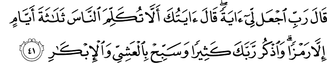قَالَ رَبِّ اجْعَل لِّي آيَةً ۖ قَالَ آيَتُكَ أَلَّا تُكَلِّمَ النَّاسَ ثَلَاثَةَ أَيَّامٍ إِلَّا رَمْزًا ۗ وَاذْكُر رَّبَّكَ كَثِيرًا وَسَبِّحْ بِالْعَشِيِّ وَالْإِبْكَارِ
