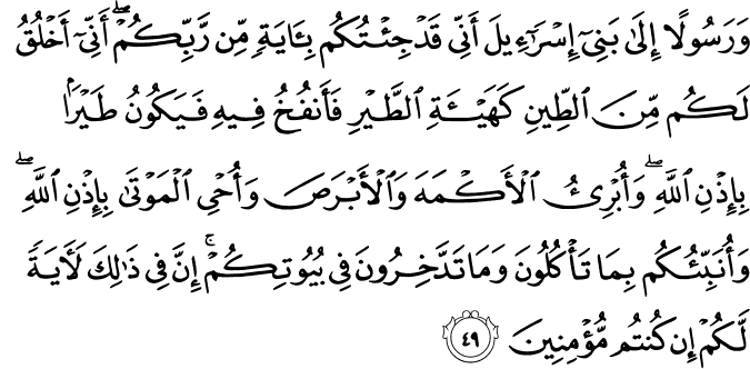 وَرَسُولًا إِلَىٰ بَنِي إِسْرَائِيلَ أَنِّي قَدْ جِئْتُكُم بِآيَةٍ مِّن رَّبِّكُمْ ۖ أَنِّي أَخْلُقُ لَكُم مِّنَ الطِّينِ كَهَيْئَةِ الطَّيْرِ فَأَنفُخُ فِيهِ فَيَكُونُ طَيْرًا بِإِذْنِ اللَّهِ ۖ وَأُبْرِئُ الْأَكْمَهَ وَالْأَبْرَصَ وَأُحْيِي الْمَوْتَىٰ بِإِذْنِ اللَّهِ ۖ وَأُنَبِّئُكُم بِمَا تَأْكُلُونَ وَمَا تَدَّخِرُونَ فِي بُيُوتِكُمْ ۚ إِنَّ فِي ذَٰلِكَ لَآيَةً لَّكُمْ إِن كُنتُم مُّؤْمِنِينَ