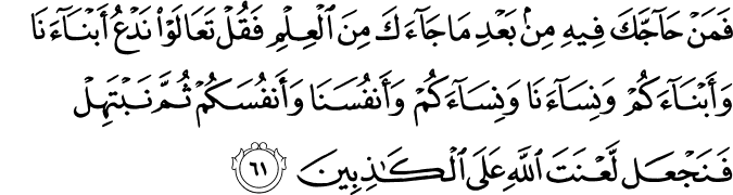 فَمَنْ حَاجَّكَ فِيهِ مِن بَعْدِ مَا جَاءَكَ مِنَ الْعِلْمِ فَقُلْ تَعَالَوْا نَدْعُ أَبْنَاءَنَا وَأَبْنَاءَكُمْ وَنِسَاءَنَا وَنِسَاءَكُمْ وَأَنفُسَنَا وَأَنفُسَكُمْ ثُمَّ نَبْتَهِلْ فَنَجْعَل لَّعْنَتَ اللَّهِ عَلَى الْكَاذِبِينَ