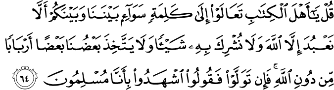 قُلْ يَا أَهْلَ الْكِتَابِ تَعَالَوْا إِلَىٰ كَلِمَةٍ سَوَاءٍ بَيْنَنَا وَبَيْنَكُمْ أَلَّا نَعْبُدَ إِلَّا اللَّهَ وَلَا نُشْرِكَ بِهِ شَيْئًا وَلَا يَتَّخِذَ بَعْضُنَا بَعْضًا أَرْبَابًا مِّن دُونِ اللَّهِ ۚ فَإِن تَوَلَّوْا فَقُولُوا اشْهَدُوا بِأَنَّا مُسْلِمُونَ