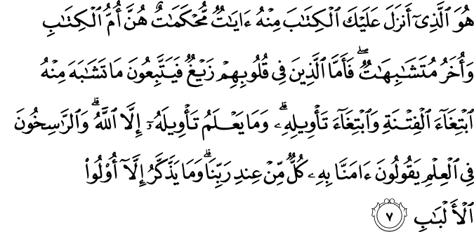 هُوَ الَّذِي أَنزَلَ عَلَيْكَ الْكِتَابَ مِنْهُ آيَاتٌ مُّحْكَمَاتٌ هُنَّ أُمُّ الْكِتَابِ وَأُخَرُ مُتَشَابِهَاتٌ ۖ فَأَمَّا الَّذِينَ فِي قُلُوبِهِمْ زَيْغٌ فَيَتَّبِعُونَ مَا تَشَابَهَ مِنْهُ ابْتِغَاءَ الْفِتْنَةِ وَابْتِغَاءَ تَأْوِيلِهِ ۗ وَمَا يَعْلَمُ تَأْوِيلَهُ إِلَّا اللَّهُ ۗ وَالرَّاسِخُونَ فِي الْعِلْمِ يَقُولُونَ آمَنَّا بِهِ كُلٌّ مِّنْ عِندِ رَبِّنَا ۗ وَمَا يَذَّكَّرُ إِلَّا أُولُو الْأَلْبَابِ